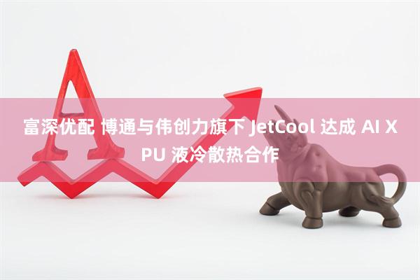 富深优配 博通与伟创力旗下 JetCool 达成 AI XPU 液冷散热合作