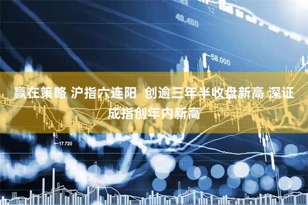 赢在策略 沪指六连阳  创逾三年半收盘新高 深证成指创年内新高
