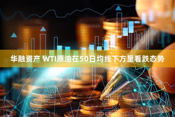 华融资产 WTI原油在50日均线下方呈看跌态势