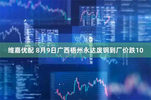 维嘉优配 8月9日广西梧州永达废钢到厂价跌10