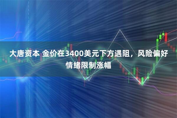 大唐资本 金价在3400美元下方遇阻，风险偏好情绪限制涨幅