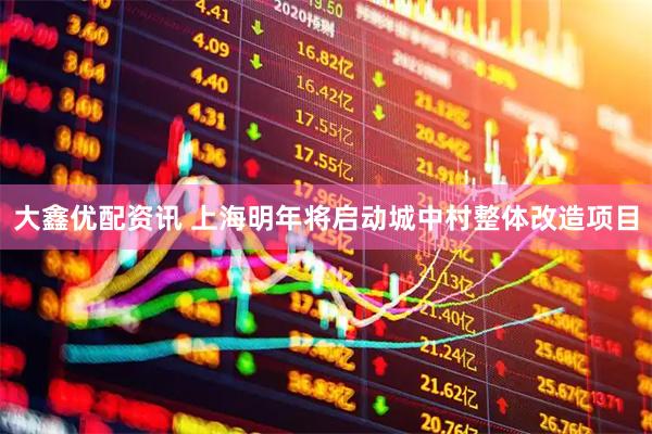 大鑫优配资讯 上海明年将启动城中村整体改造项目