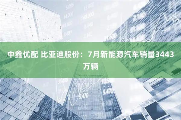 中鑫优配 比亚迪股份：7月新能源汽车销量3443万辆