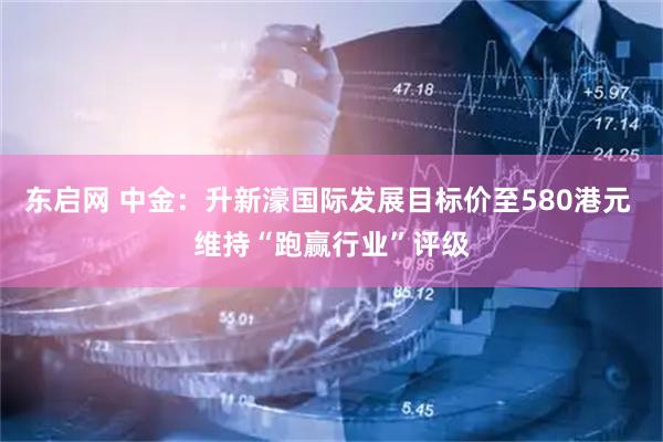 东启网 中金：升新濠国际发展目标价至580港元 维持“跑赢行业”评级