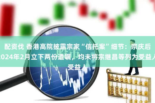 配资伐 香港高院披露宗家“信托案”细节：宗庆后2024年2月立下两份遗嘱，均未将宗继昌等列为受益人