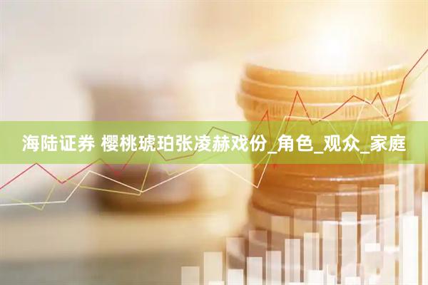 海陆证券 樱桃琥珀张凌赫戏份_角色_观众_家庭