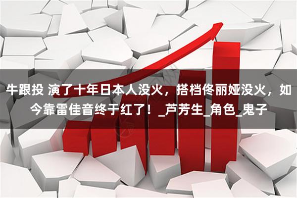 牛跟投 演了十年日本人没火，搭档佟丽娅没火，如今靠雷佳音终于红了！_芦芳生_角色_鬼子