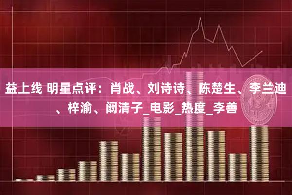 益上线 明星点评：肖战、刘诗诗、陈楚生、李兰迪、梓渝、阚清子_电影_热度_李善
