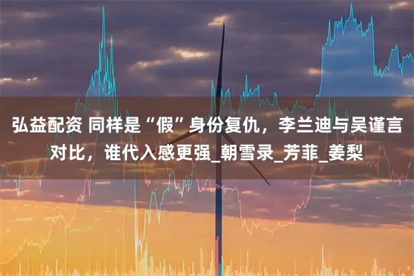 弘益配资 同样是“假”身份复仇，李兰迪与吴谨言对比，谁代入感更强_朝雪录_芳菲_姜梨