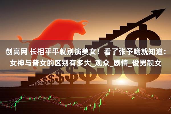 创高网 长相平平就别演美女！看了张予曦就知道：女神与普女的区别有多大_观众_剧情_俊男靓女