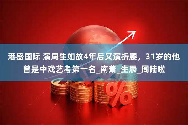 港盛国际 演周生如故4年后又演折腰，31岁的他曾是中戏艺考第一名_南萧_生辰_周陆啦