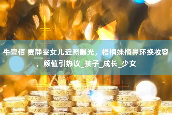 牛壹佰 贾静雯女儿近照曝光，梧桐妹摘鼻环换妆容，颜值引热议_孩子_成长_少女