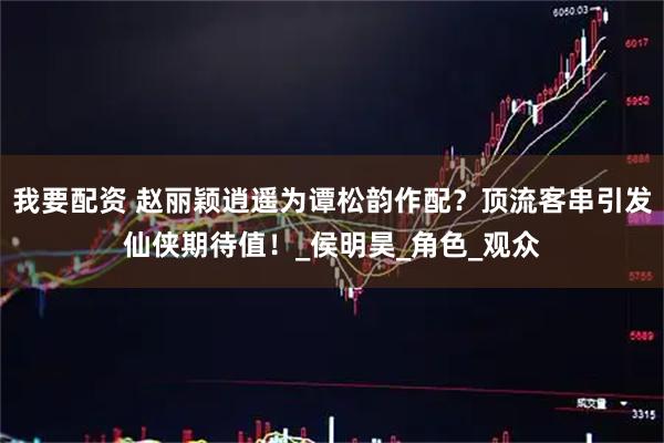 我要配资 赵丽颖逍遥为谭松韵作配？顶流客串引发仙侠期待值！_侯明昊_角色_观众