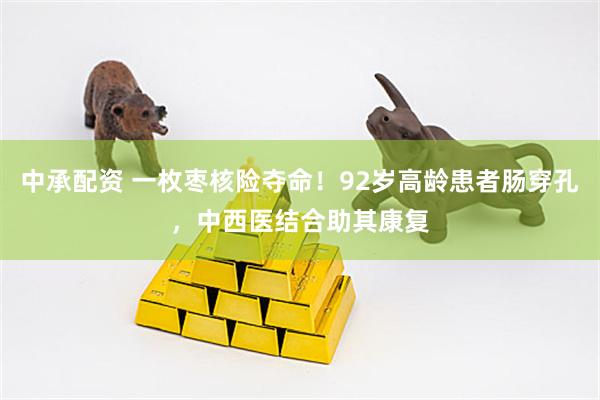 中承配资 一枚枣核险夺命！92岁高龄患者肠穿孔，中西医结合助其康复