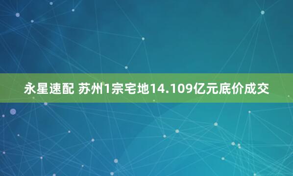 永星速配 苏州1宗宅地14.109亿元底价成交