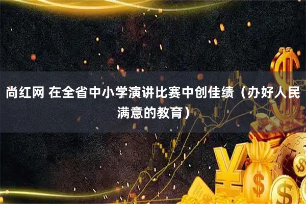 尚红网 在全省中小学演讲比赛中创佳绩（办好人民满意的教育）