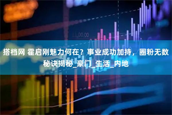 搭档网 霍启刚魅力何在？事业成功加持，圈粉无数秘诀揭秘_豪门_生活_内地