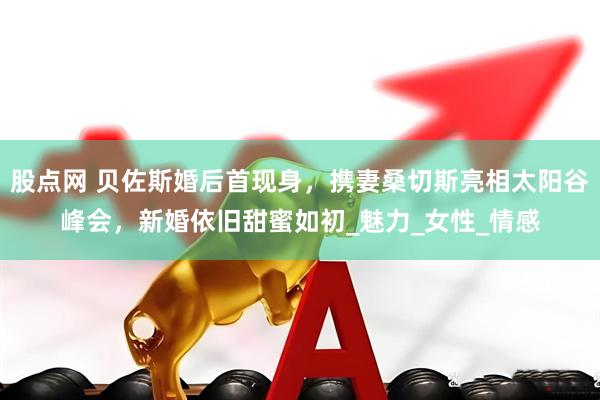 股点网 贝佐斯婚后首现身，携妻桑切斯亮相太阳谷峰会，新婚依旧甜蜜如初_魅力_女性_情感