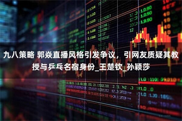 九八策略 郭焱直播风格引发争议，引网友质疑其教授与乒乓名宿身份_王楚钦_孙颖莎