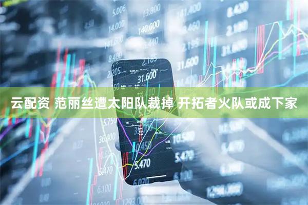 云配资 范丽丝遭太阳队裁掉 开拓者火队或成下家