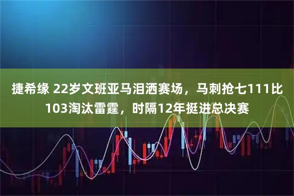 捷希缘 22岁文班亚马泪洒赛场，马刺抢七111比103淘汰雷霆，时隔12年挺进总决赛